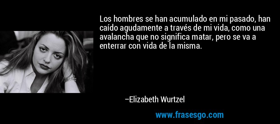 Los hombres se han acumulado en mi pasado, han caído agudamente a través de mi vida, como una avalancha que no significa matar, pero se va a enterrar con vida de la misma. – Elizabeth Wurtzel