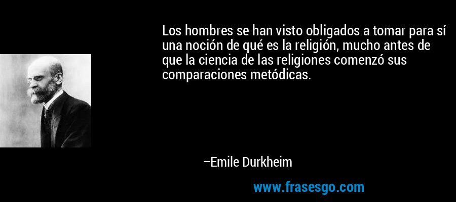 Los hombres se han visto obligados a tomar para sí una noción de qué es la religión, mucho antes de que la ciencia de las religiones comenzó sus comparaciones metódicas. – Emile Durkheim