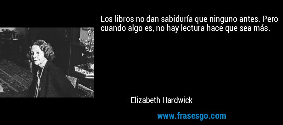 Los libros no dan sabiduría que ninguno antes. Pero cuando algo es, no hay lectura hace que sea más. – Elizabeth Hardwick