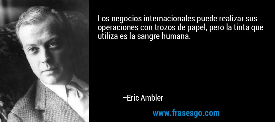 Los negocios internacionales puede realizar sus operaciones con trozos de papel, pero la tinta que utiliza es la sangre humana. – Eric Ambler