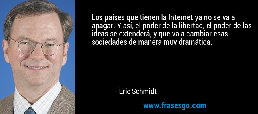 Los países que tienen la Internet ya no se va a apagar. Y así, el poder de la libertad, el poder de las ideas se extenderá, y que va a cambiar esas sociedades de manera muy dramática. – Eric Schmidt