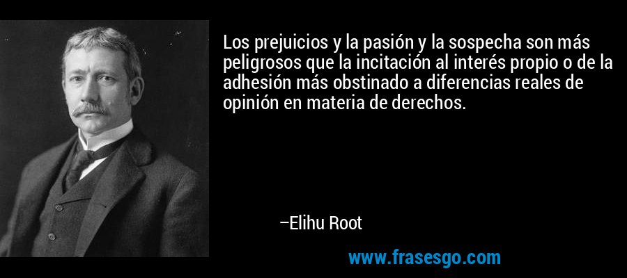 Los prejuicios y la pasión y la sospecha son más peligrosos que la incitación al interés propio o de la adhesión más obstinado a diferencias reales de opinión en materia de derechos. – Elihu Root