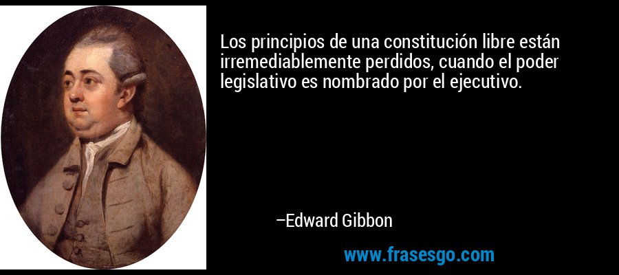 Los principios de una constitución libre están irremediablemente perdidos, cuando el poder legislativo es nombrado por el ejecutivo. – Edward Gibbon