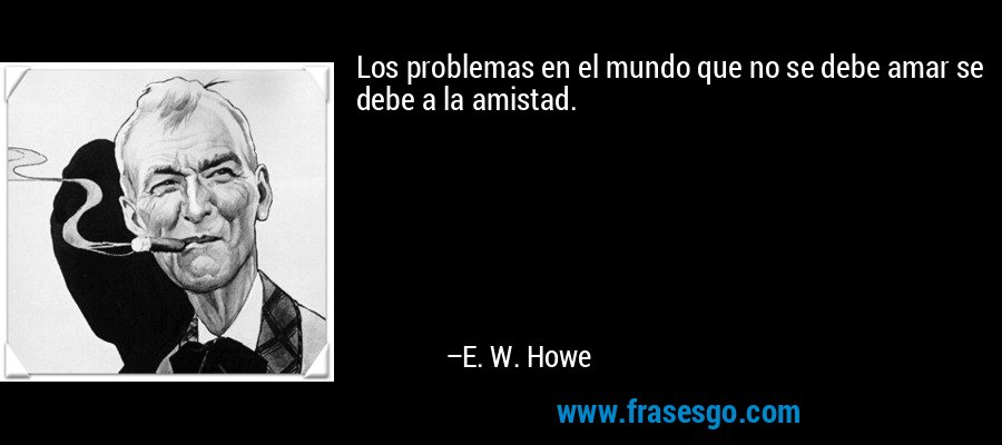 Los problemas en el mundo que no se debe amar se debe a la amistad. – E. W. Howe