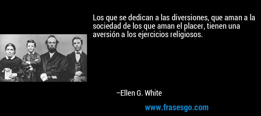 Los que se dedican a las diversiones, que aman a la sociedad de los que aman el placer, tienen una aversión a los ejercicios religiosos. – Ellen G. White