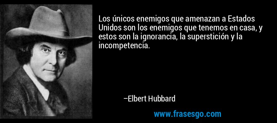 Los únicos enemigos que amenazan a Estados Unidos son los enemigos que tenemos en casa, y estos son la ignorancia, la superstición y la incompetencia. – Elbert Hubbard