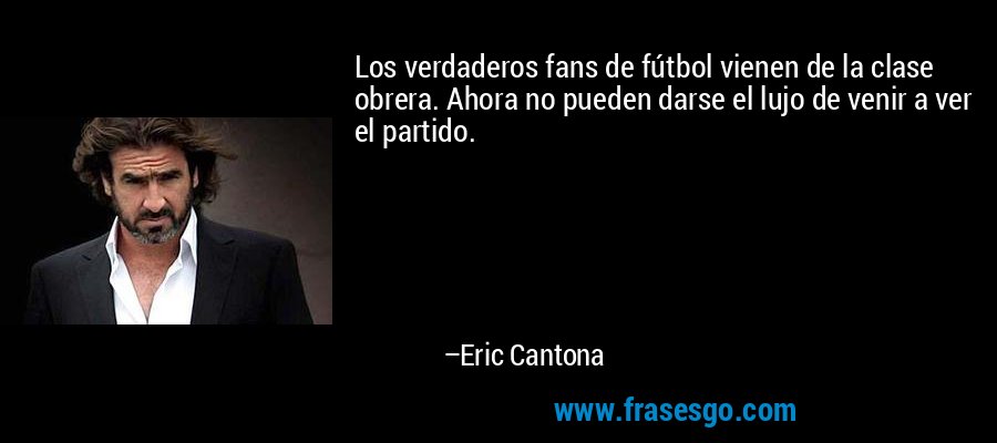 Los verdaderos fans de fútbol vienen de la clase obrera. Ahora no pueden darse el lujo de venir a ver el partido. – Eric Cantona