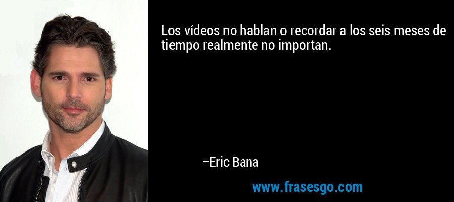 Los vídeos no hablan o recordar a los seis meses de tiempo realmente no importan. – Eric Bana
