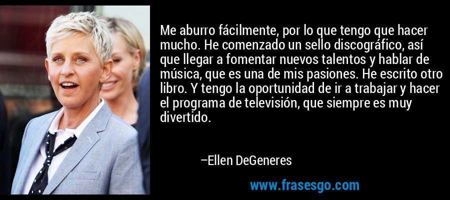 Me aburro fácilmente, por lo que tengo que hacer mucho. He comenzado un sello discográfico, así que llegar a fomentar nuevos talentos y hablar de música, que es una de mis pasiones. He escrito otro libro. Y tengo la oportunidad de ir a trabajar y hacer el programa de televisión, que siempre es muy divertido. – Ellen DeGeneres