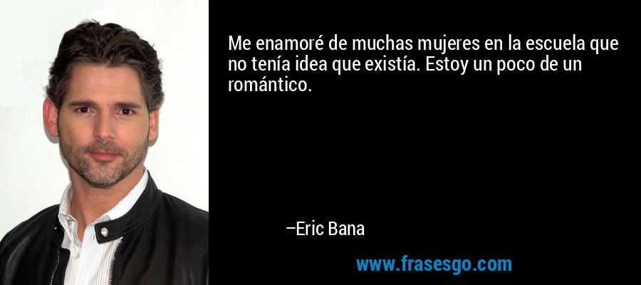 Me enamoré de muchas mujeres en la escuela que no tenía idea que existía. Estoy un poco de un romántico. – Eric Bana
