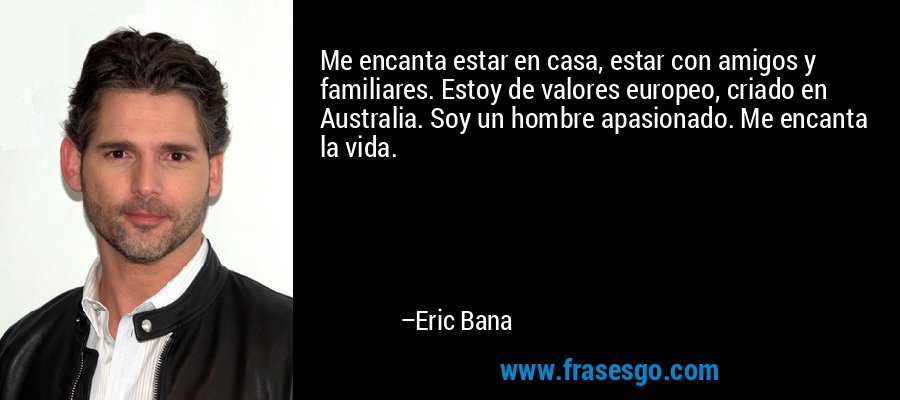 Me encanta estar en casa, estar con amigos y familiares. Estoy de valores europeo, criado en Australia. Soy un hombre apasionado. Me encanta la vida. – Eric Bana