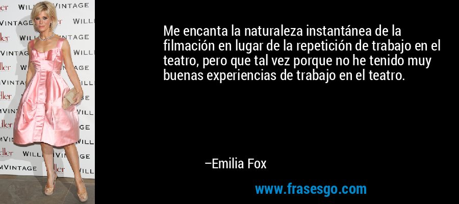 Me encanta la naturaleza instantánea de la filmación en lugar de la repetición de trabajo en el teatro, pero que tal vez porque no he tenido muy buenas experiencias de trabajo en el teatro. – Emilia Fox