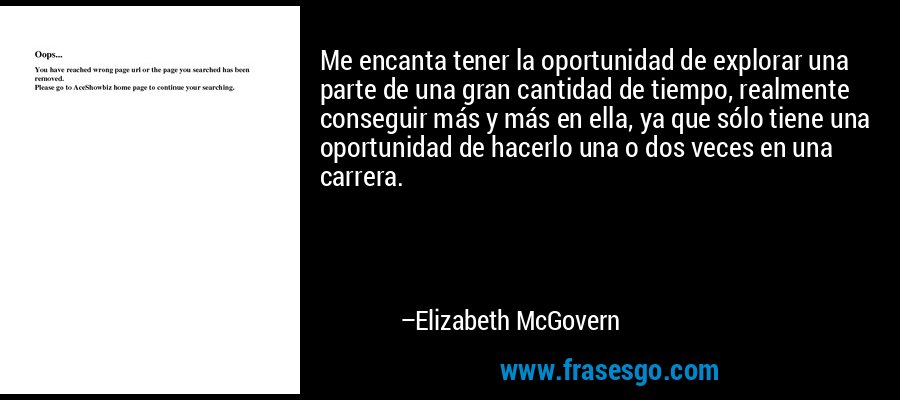 Me encanta tener la oportunidad de explorar una parte de una gran cantidad de tiempo, realmente conseguir más y más en ella, ya que sólo tiene una oportunidad de hacerlo una o dos veces en una carrera. – Elizabeth McGovern