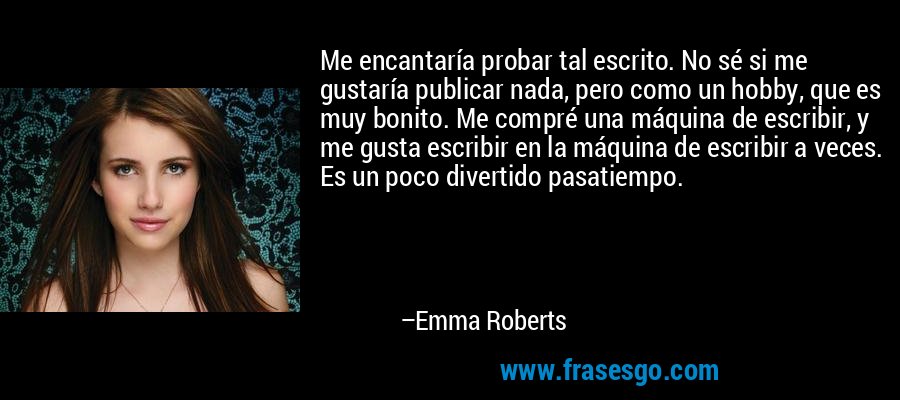 Me encantaría probar tal escrito. No sé si me gustaría publicar nada, pero como un hobby, que es muy bonito. Me compré una máquina de escribir, y me gusta escribir en la máquina de escribir a veces. Es un poco divertido pasatiempo. – Emma Roberts