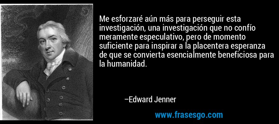 Me esforzaré aún más para perseguir esta investigación, una investigación que no confío meramente especulativo, pero de momento suficiente para inspirar a la placentera esperanza de que se convierta esencialmente beneficiosa para la humanidad. – Edward Jenner