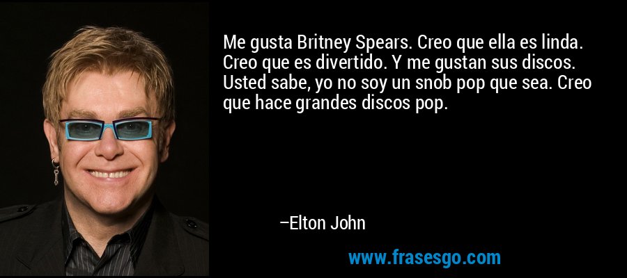 Me gusta Britney Spears. Creo que ella es linda. Creo que es divertido. Y me gustan sus discos. Usted sabe, yo no soy un snob pop que sea. Creo que hace grandes discos pop. – Elton John