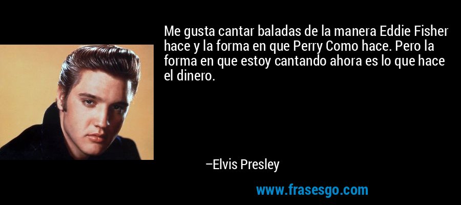 Me gusta cantar baladas de la manera Eddie Fisher hace y la forma en que Perry Como hace. Pero la forma en que estoy cantando ahora es lo que hace el dinero. – Elvis Presley