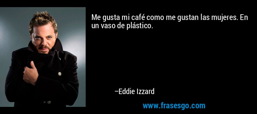 Me gusta mi café como me gustan las mujeres. En un vaso de plástico. – Eddie Izzard