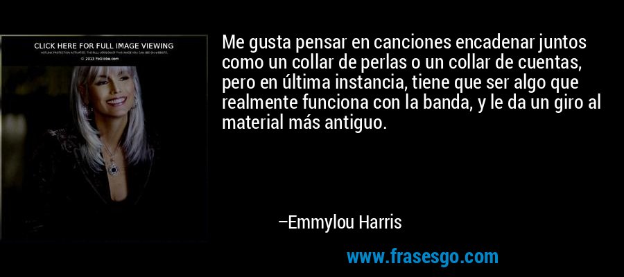 Me gusta pensar en canciones encadenar juntos como un collar de perlas o un collar de cuentas, pero en última instancia, tiene que ser algo que realmente funciona con la banda, y le da un giro al material más antiguo. – Emmylou Harris