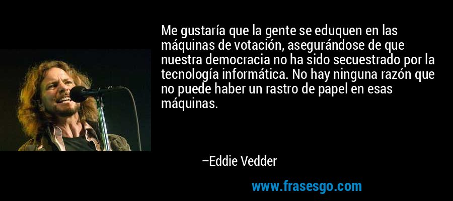 Me gustaría que la gente se eduquen en las máquinas de votación, asegurándose de que nuestra democracia no ha sido secuestrado por la tecnología informática. No hay ninguna razón que no puede haber un rastro de papel en esas máquinas. – Eddie Vedder