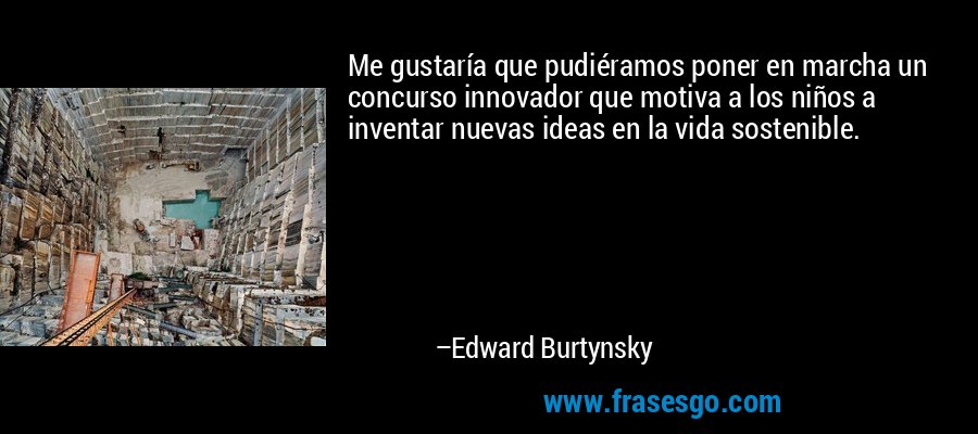 Me gustaría que pudiéramos poner en marcha un concurso innovador que motiva a los niños a inventar nuevas ideas en la vida sostenible. – Edward Burtynsky
