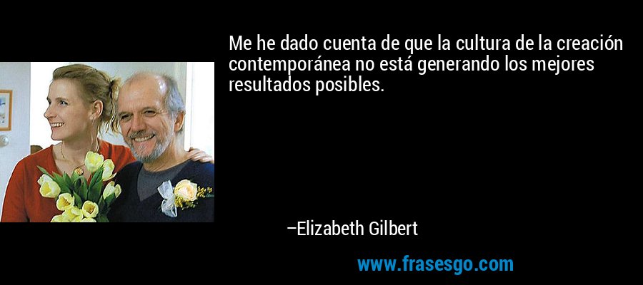Me he dado cuenta de que la cultura de la creación contemporánea no está generando los mejores resultados posibles. – Elizabeth Gilbert