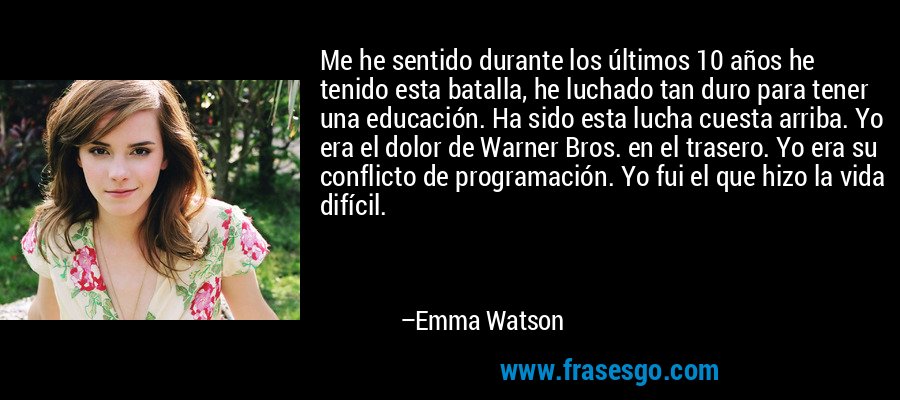 Me he sentido durante los últimos 10 años he tenido esta batalla, he luchado tan duro para tener una educación. Ha sido esta lucha cuesta arriba. Yo era el dolor de Warner Bros. en el trasero. Yo era su conflicto de programación. Yo fui el que hizo la vida difícil. – Emma Watson
