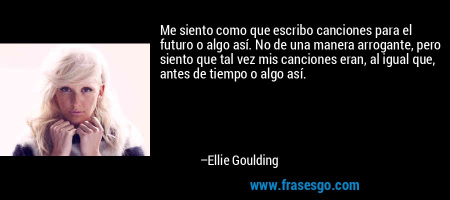 Me siento como que escribo canciones para el futuro o algo así. No de una manera arrogante, pero siento que tal vez mis canciones eran, al igual que, antes de tiempo o algo así. – Ellie Goulding