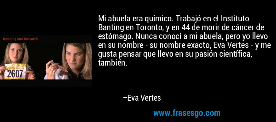 Mi abuela era químico. Trabajó en el Instituto Banting en Toronto, y en 44 de morir de cáncer de estómago. Nunca conocí a mi abuela, pero yo llevo en su nombre - su nombre exacto, Eva Vertes - y me gusta pensar que llevo en su pasión científica, también. – Eva Vertes