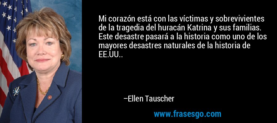 Mi corazón está con las víctimas y sobrevivientes de la tragedia del huracán Katrina y sus familias. Este desastre pasará a la historia como uno de los mayores desastres naturales de la historia de EE.UU.. – Ellen Tauscher