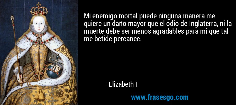 Mi enemigo mortal puede ninguna manera me quiere un daño mayor que el odio de Inglaterra, ni la muerte debe ser menos agradables para mí que tal me betide percance. – Elizabeth I