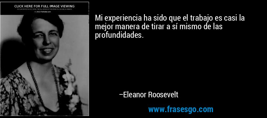 Mi experiencia ha sido que el trabajo es casi la mejor manera de tirar a sí mismo de las profundidades. – Eleanor Roosevelt