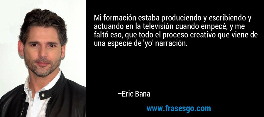 Mi formación estaba produciendo y escribiendo y actuando en la televisión cuando empecé, y me faltó eso, que todo el proceso creativo que viene de una especie de 'yo' narración. – Eric Bana