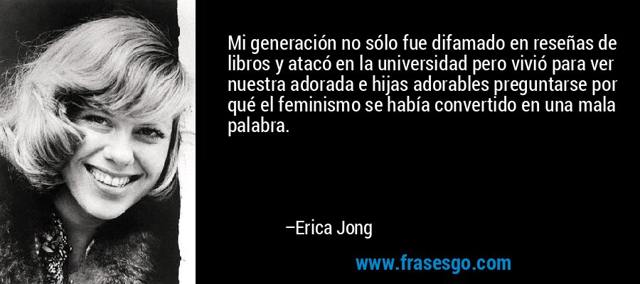 Mi generación no sólo fue difamado en reseñas de libros y atacó en la universidad pero vivió para ver nuestra adorada e hijas adorables preguntarse por qué el feminismo se había convertido en una mala palabra. – Erica Jong