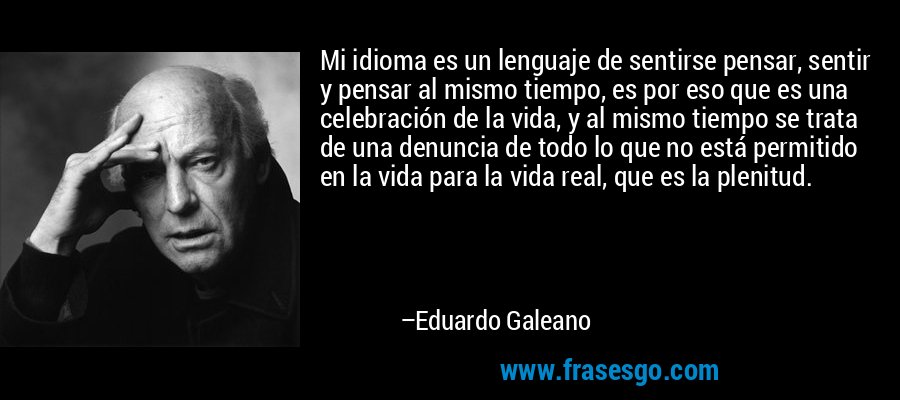 Mi idioma es un lenguaje de sentirse pensar, sentir y pensar al mismo tiempo, es por eso que es una celebración de la vida, y al mismo tiempo se trata de una denuncia de todo lo que no está permitido en la vida para la vida real, que es la plenitud. – Eduardo Galeano