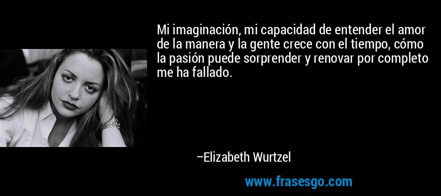 Mi imaginación, mi capacidad de entender el amor de la manera y la gente crece con el tiempo, cómo la pasión puede sorprender y renovar por completo me ha fallado. – Elizabeth Wurtzel