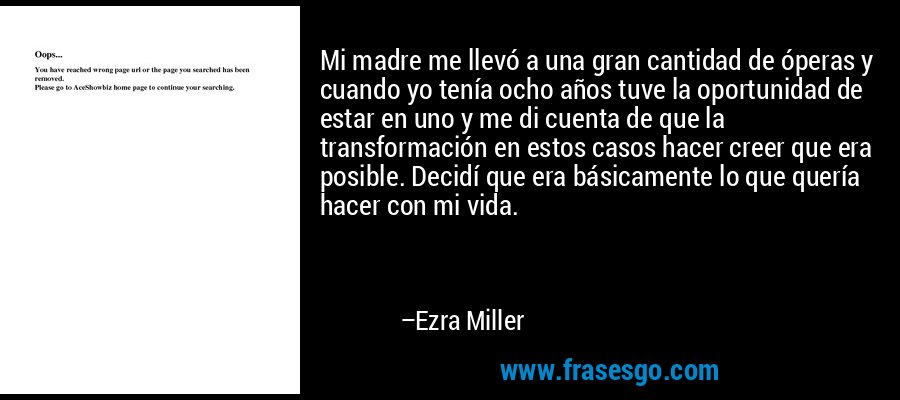 Mi madre me llevó a una gran cantidad de óperas y cuando yo tenía ocho años tuve la oportunidad de estar en uno y me di cuenta de que la transformación en estos casos hacer creer que era posible. Decidí que era básicamente lo que quería hacer con mi vida. – Ezra Miller