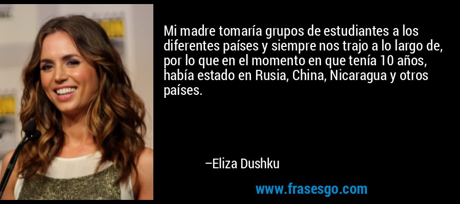 Mi madre tomaría grupos de estudiantes a los diferentes países y siempre nos trajo a lo largo de, por lo que en el momento en que tenía 10 años, había estado en Rusia, China, Nicaragua y otros países. – Eliza Dushku