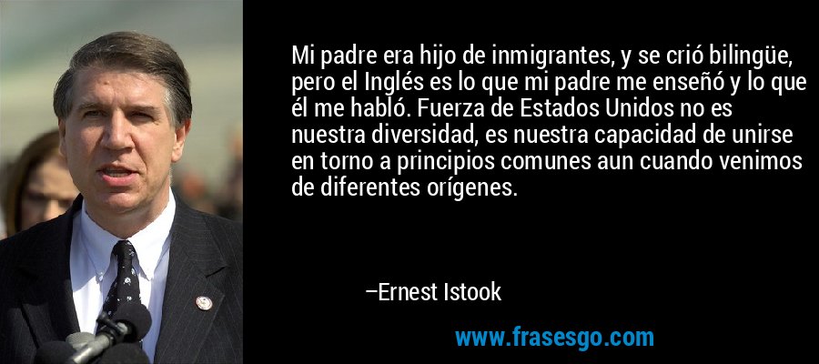 Mi padre era hijo de inmigrantes, y se crió bilingüe, pero el Inglés es lo que mi padre me enseñó y lo que él me habló. Fuerza de Estados Unidos no es nuestra diversidad, es nuestra capacidad de unirse en torno a principios comunes aun cuando venimos de diferentes orígenes. – Ernest Istook