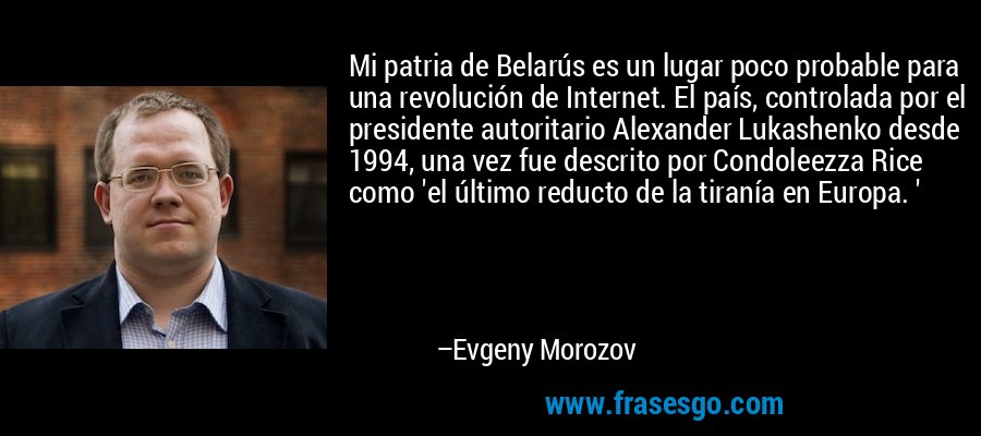 Mi patria de Belarús es un lugar poco probable para una revolución de Internet. El país, controlada por el presidente autoritario Alexander Lukashenko desde 1994, una vez fue descrito por Condoleezza Rice como 'el último reducto de la tiranía en Europa. ' – Evgeny Morozov