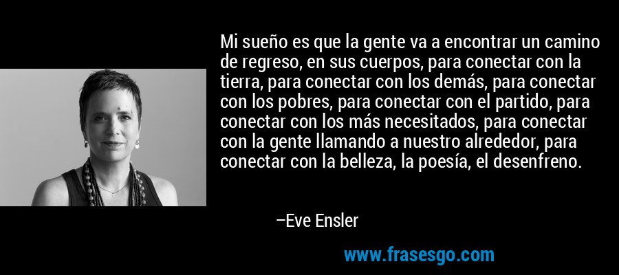 Mi sueño es que la gente va a encontrar un camino de regreso, en sus cuerpos, para conectar con la tierra, para conectar con los demás, para conectar con los pobres, para conectar con el partido, para conectar con los más necesitados, para conectar con la gente llamando a nuestro alrededor, para conectar con la belleza, la poesía, el desenfreno. – Eve Ensler