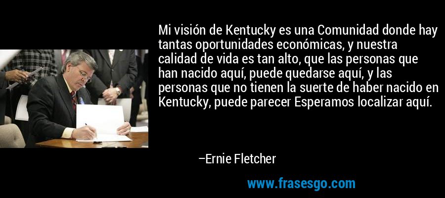 Mi visión de Kentucky es una Comunidad donde hay tantas oportunidades económicas, y nuestra calidad de vida es tan alto, que las personas que han nacido aquí, puede quedarse aquí, y las personas que no tienen la suerte de haber nacido en Kentucky, puede parecer Esperamos localizar aquí. – Ernie Fletcher