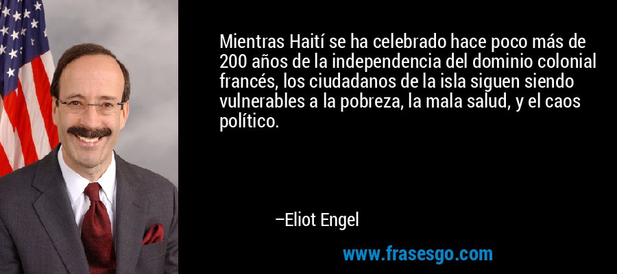 Mientras Haití se ha celebrado hace poco más de 200 años de la independencia del dominio colonial francés, los ciudadanos de la isla siguen siendo vulnerables a la pobreza, la mala salud, y el caos político. – Eliot Engel