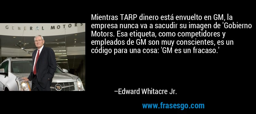 Mientras TARP dinero está envuelto en GM, la empresa nunca va a sacudir su imagen de 'Gobierno Motors. Esa etiqueta, como competidores y empleados de GM son muy conscientes, es un código para una cosa: 'GM es un fracaso.' – Edward Whitacre Jr.