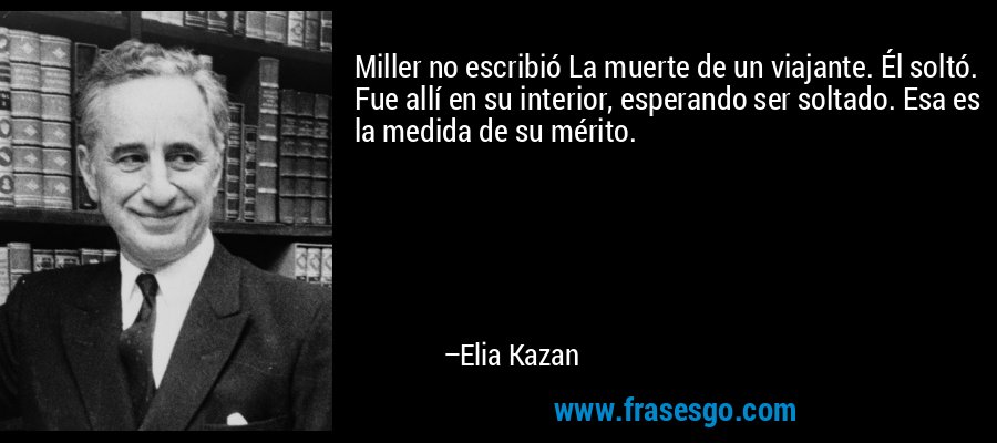 Miller no escribió La muerte de un viajante. Él soltó. Fue allí en su interior, esperando ser soltado. Esa es la medida de su mérito. – Elia Kazan
