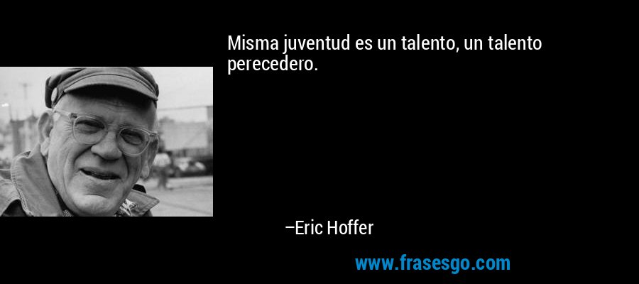 Misma juventud es un talento, un talento perecedero. – Eric Hoffer