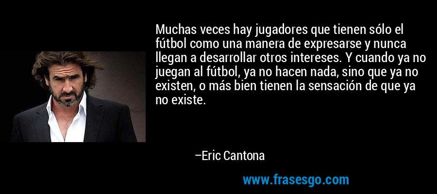 Muchas veces hay jugadores que tienen sólo el fútbol como una manera de expresarse y nunca llegan a desarrollar otros intereses. Y cuando ya no juegan al fútbol, ​​ya no hacen nada, sino que ya no existen, o más bien tienen la sensación de que ya no existe. – Eric Cantona