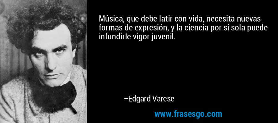 Música, que debe latir con vida, necesita nuevas formas de expresión, y la ciencia por sí sola puede infundirle vigor juvenil. – Edgard Varese