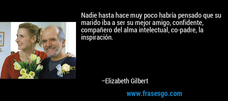 Nadie hasta hace muy poco habría pensado que su marido iba a ser su mejor amigo, confidente, compañero del alma intelectual, co-padre, la inspiración. – Elizabeth Gilbert