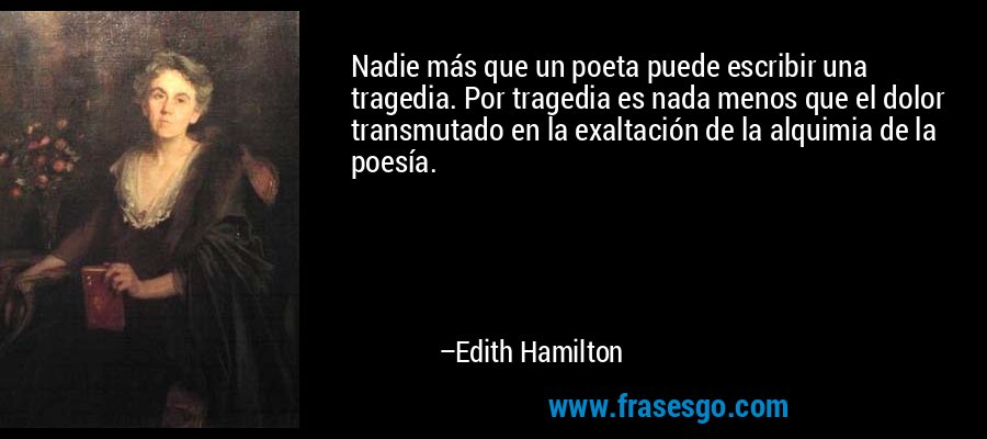 Nadie más que un poeta puede escribir una tragedia. Por tragedia es nada menos que el dolor transmutado en la exaltación de la alquimia de la poesía. – Edith Hamilton